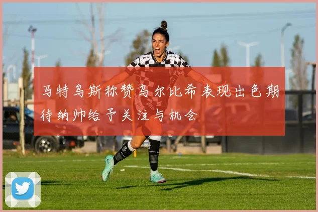 马特乌斯称赞乌尔比希表现出色期待纳帅给予关注与机会